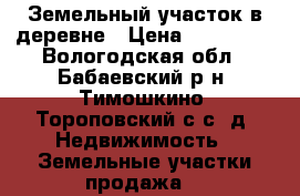 Земельный участок в деревне › Цена ­ 140 000 - Вологодская обл., Бабаевский р-н, Тимошкино (Тороповский с/с) д. Недвижимость » Земельные участки продажа   